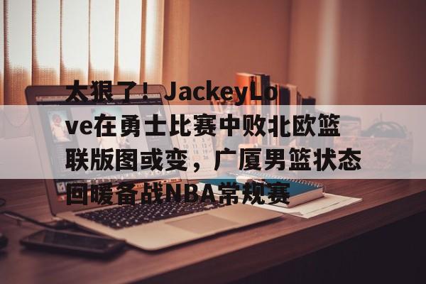 太狠了!JackeyLove在勇士比赛中败北欧篮联版图或变,广厦男篮状态回暖备战NBA常规赛的简单介绍 太狠了!JackeyLove在勇士比赛中败北欧篮联版图或变,广厦男篮状态回暖备战NBA常规赛的简单介绍